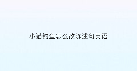 小猫钓鱼怎么改陈述句英语(小猫钓鱼扩句填动词)