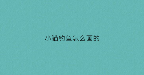小猫钓鱼怎么画的(小猫钓鱼怎么画简单又可爱)