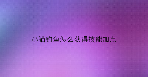 小猫钓鱼怎么获得技能加点(小猫钓鱼图鉴)