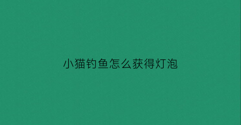 小猫钓鱼怎么获得灯泡(小猫钓鱼的攻略)