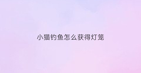 “小猫钓鱼怎么获得灯笼(小猫钓鱼任务攻略)