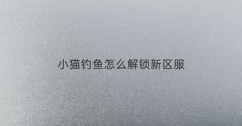 小猫钓鱼怎么解锁新区服(小猫钓鱼怎么刷金币)