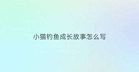 “小猫钓鱼成长故事怎么写(小猫钓鱼的故事文章)