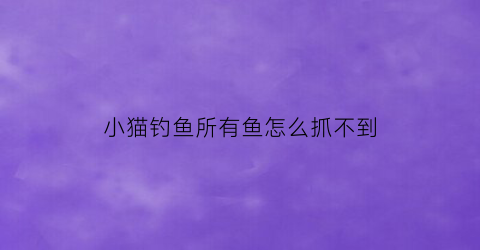 “小猫钓鱼所有鱼怎么抓不到(小猫钓鱼所有鱼怎么抓不到鱼)