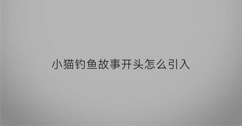 小猫钓鱼故事开头怎么引入(小猫钓鱼故事开头怎么引入课文)