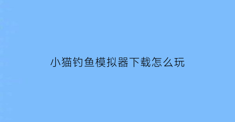 “小猫钓鱼模拟器下载怎么玩(小猫钓鱼模拟器免费下载)