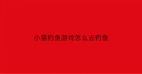 小猫钓鱼游戏怎么去钓鱼(小猫钓鱼游戏怎么钓大鱼)