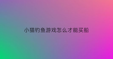“小猫钓鱼游戏怎么才能买船(小猫钓鱼可以买船的版本下载)