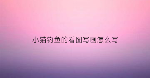 小猫钓鱼的看图写画怎么写(小猫钓鱼的看图写话怎么写)