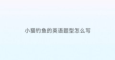 小猫钓鱼的英语题型怎么写(小猫钓鱼英语阅读)