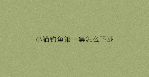 小猫钓鱼第一集怎么下载(小猫钓鱼正版在哪下载)