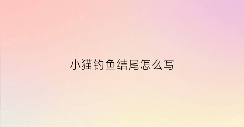 小猫钓鱼结尾怎么写(小猫钓鱼这篇作文怎么写)