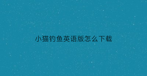 “小猫钓鱼英语版怎么下载(小猫钓鱼英语翻译)