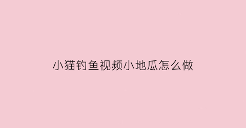 小猫钓鱼视频小地瓜怎么做(小地瓜解说小猫钓鱼)