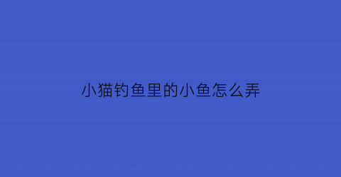 小猫钓鱼里的小鱼怎么弄(小猫钓鱼的正确玩法)