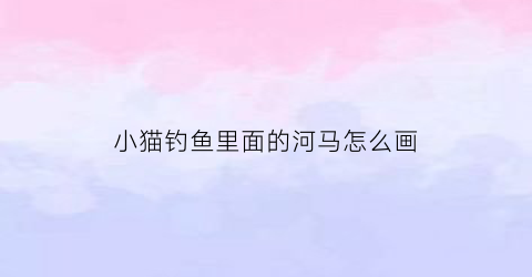 小猫钓鱼里面的河马怎么画(小猫钓鱼怎么画简单又可爱)