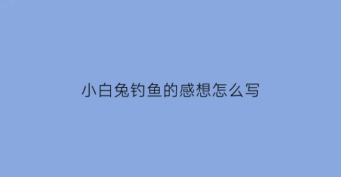 小白兔钓鱼的感想怎么写(小白兔钓鱼的感想怎么写三年级)