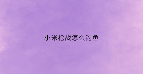 小米枪战怎么钓鱼(小米枪战游戏视频)