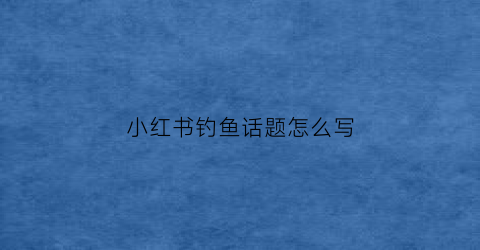 小红书钓鱼话题怎么写(小红书钓鱼执法)