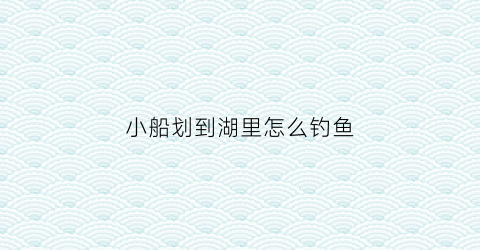 小船划到湖里怎么钓鱼(小船在河里划过怎么形容)