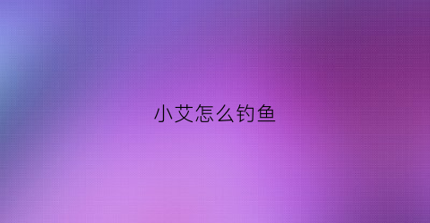 “小艾怎么钓鱼(小艾这个游戏怎么通关)