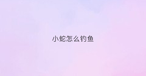 小蛇怎么钓鱼(小蛇怎么钓鱼的)