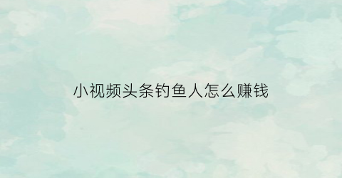 小视频头条钓鱼人怎么赚钱(小视频头条钓鱼人怎么赚钱的)