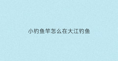 小钓鱼竿怎么在大江钓鱼(小钓鱼竿怎么在大江钓鱼视频)