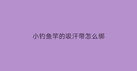 “小钓鱼竿的吸汗带怎么绑(鱼竿吸汗带的绑法视频)