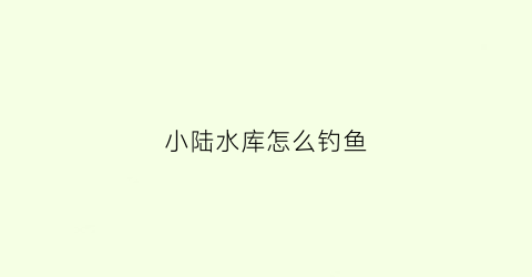 小陆水库怎么钓鱼(小陆水库怎么钓鱼的)