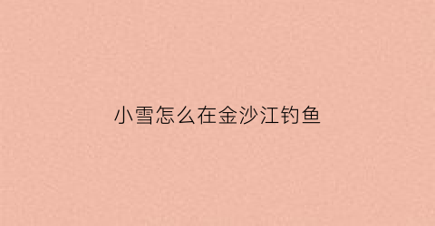“小雪怎么在金沙江钓鱼(小雪怎么在金沙江钓鱼视频)