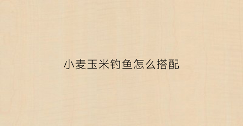 小麦玉米钓鱼怎么搭配(玉米小麦打窝用什么钓饵)