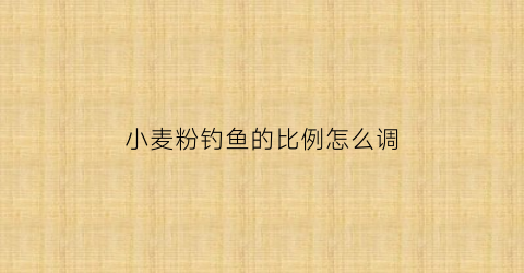 小麦粉钓鱼的比例怎么调(小麦粉怎么做钓鱼饵料)