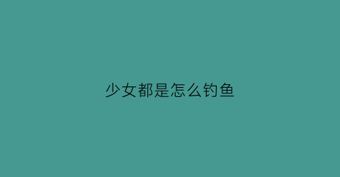 少女都是怎么钓鱼(女生怎么钓)