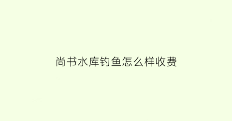 “尚书水库钓鱼怎么样收费(尚书村简介)