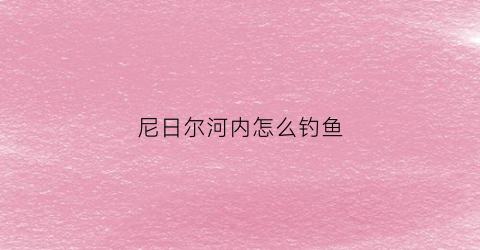 尼日尔河内怎么钓鱼(尼日尔河内怎么钓鱼最好)