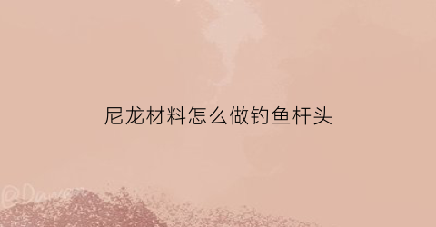 尼龙材料怎么做钓鱼杆头(钓鱼尼龙线是什么样子的)
