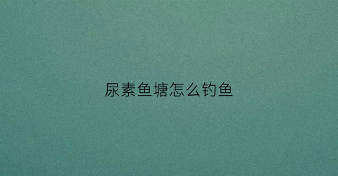 尿素鱼塘怎么钓鱼(尿素撒鱼塘有什么用)