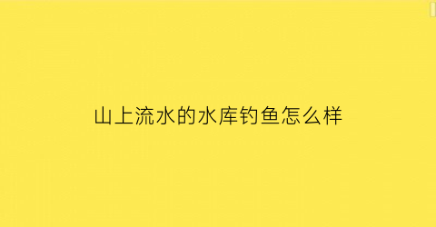 山上流水的水库钓鱼怎么样(山上水库的水能喝吗)