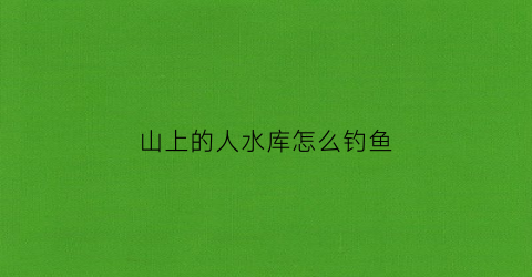 山上的人水库怎么钓鱼(山里水库钓鱼)