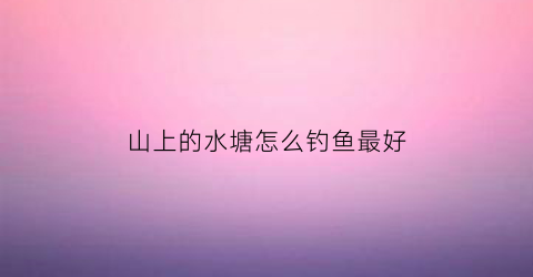 “山上的水塘怎么钓鱼最好(山顶水塘里的鱼是哪里来的)