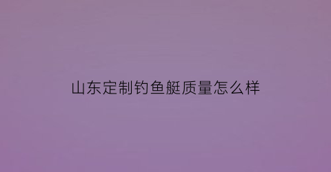 山东定制钓鱼艇质量怎么样(山东定制钓鱼艇质量怎么样知乎)