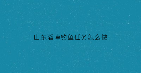 山东淄博钓鱼任务怎么做(淄博钓鱼吧百度贴吧)