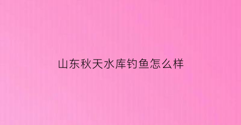 “山东秋天水库钓鱼怎么样(秋天水库钓鱼位置选择)
