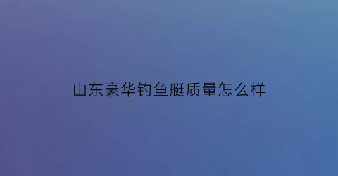 “山东豪华钓鱼艇质量怎么样(豪华钓鱼艇价格)