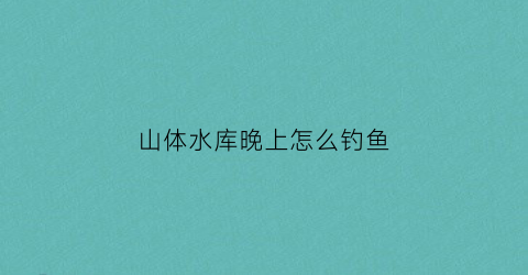 山体水库晚上怎么钓鱼(山体水库钓鱼视频)