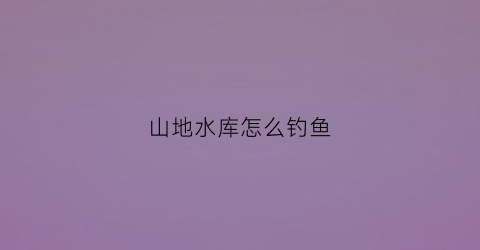 山地水库怎么钓鱼(山区水库钓大鱼最佳水深)