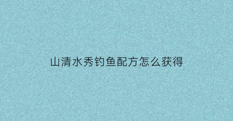 “山清水秀钓鱼配方怎么获得(山清水秀下一句怎么接)