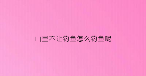 “山里不让钓鱼怎么钓鱼呢(山里不让钓鱼怎么钓鱼呢)