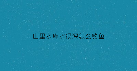 山里水库水很深怎么钓鱼(山体水库水深如何钓草鱼)